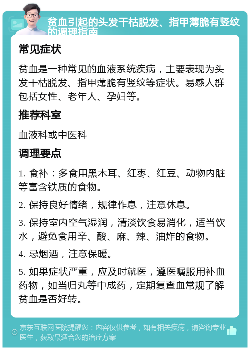 贫血引起的头发干枯脱发、指甲薄脆有竖纹的调理指南 常见症状 贫血是一种常见的血液系统疾病，主要表现为头发干枯脱发、指甲薄脆有竖纹等症状。易感人群包括女性、老年人、孕妇等。 推荐科室 血液科或中医科 调理要点 1. 食补：多食用黑木耳、红枣、红豆、动物内脏等富含铁质的食物。 2. 保持良好情绪，规律作息，注意休息。 3. 保持室内空气湿润，清淡饮食易消化，适当饮水，避免食用辛、酸、麻、辣、油炸的食物。 4. 忌烟酒，注意保暖。 5. 如果症状严重，应及时就医，遵医嘱服用补血药物，如当归丸等中成药，定期复查血常规了解贫血是否好转。