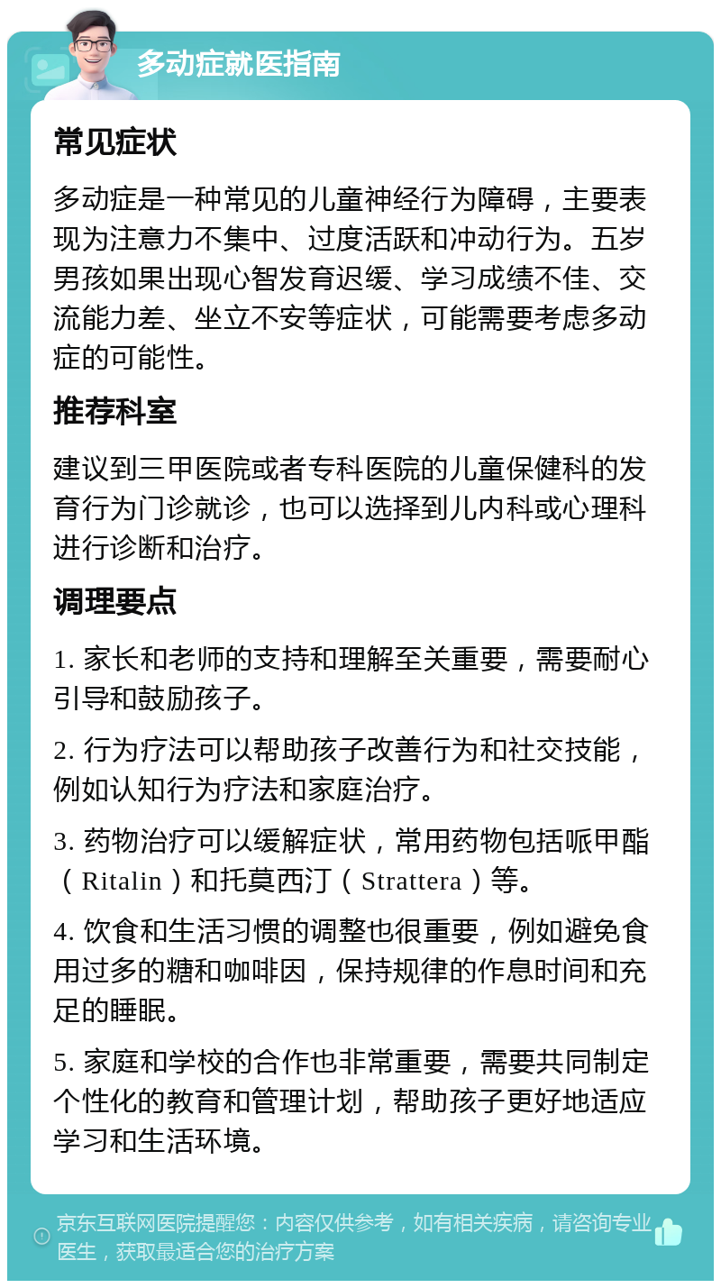 多动症就医指南 常见症状 多动症是一种常见的儿童神经行为障碍，主要表现为注意力不集中、过度活跃和冲动行为。五岁男孩如果出现心智发育迟缓、学习成绩不佳、交流能力差、坐立不安等症状，可能需要考虑多动症的可能性。 推荐科室 建议到三甲医院或者专科医院的儿童保健科的发育行为门诊就诊，也可以选择到儿内科或心理科进行诊断和治疗。 调理要点 1. 家长和老师的支持和理解至关重要，需要耐心引导和鼓励孩子。 2. 行为疗法可以帮助孩子改善行为和社交技能，例如认知行为疗法和家庭治疗。 3. 药物治疗可以缓解症状，常用药物包括哌甲酯（Ritalin）和托莫西汀（Strattera）等。 4. 饮食和生活习惯的调整也很重要，例如避免食用过多的糖和咖啡因，保持规律的作息时间和充足的睡眠。 5. 家庭和学校的合作也非常重要，需要共同制定个性化的教育和管理计划，帮助孩子更好地适应学习和生活环境。