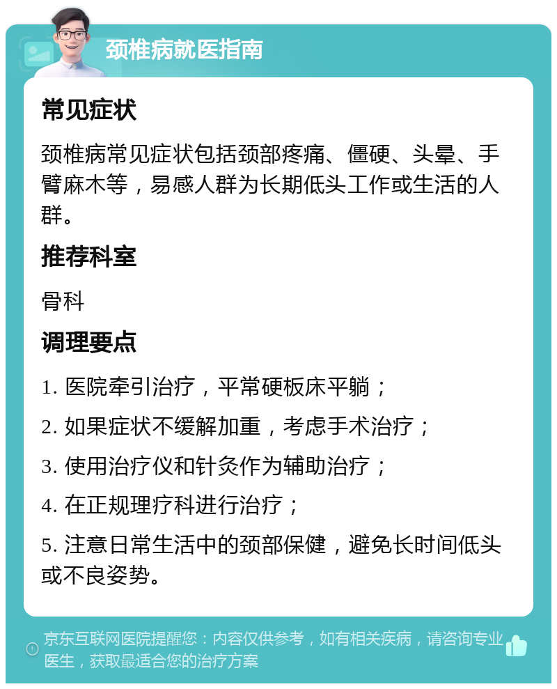 颈椎病就医指南 常见症状 颈椎病常见症状包括颈部疼痛、僵硬、头晕、手臂麻木等，易感人群为长期低头工作或生活的人群。 推荐科室 骨科 调理要点 1. 医院牵引治疗，平常硬板床平躺； 2. 如果症状不缓解加重，考虑手术治疗； 3. 使用治疗仪和针灸作为辅助治疗； 4. 在正规理疗科进行治疗； 5. 注意日常生活中的颈部保健，避免长时间低头或不良姿势。