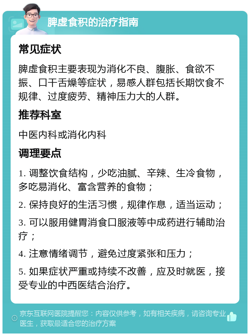 脾虚食积的治疗指南 常见症状 脾虚食积主要表现为消化不良、腹胀、食欲不振、口干舌燥等症状，易感人群包括长期饮食不规律、过度疲劳、精神压力大的人群。 推荐科室 中医内科或消化内科 调理要点 1. 调整饮食结构，少吃油腻、辛辣、生冷食物，多吃易消化、富含营养的食物； 2. 保持良好的生活习惯，规律作息，适当运动； 3. 可以服用健胃消食口服液等中成药进行辅助治疗； 4. 注意情绪调节，避免过度紧张和压力； 5. 如果症状严重或持续不改善，应及时就医，接受专业的中西医结合治疗。