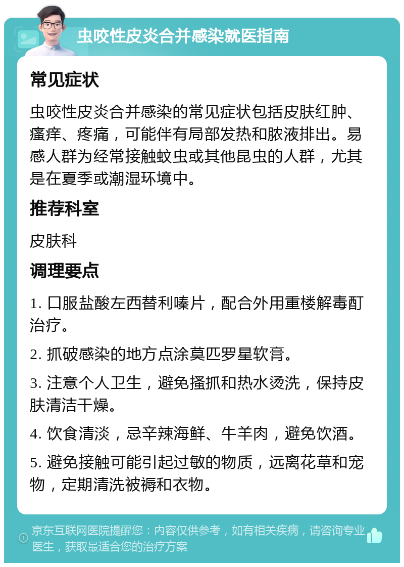 虫咬性皮炎合并感染就医指南 常见症状 虫咬性皮炎合并感染的常见症状包括皮肤红肿、瘙痒、疼痛，可能伴有局部发热和脓液排出。易感人群为经常接触蚊虫或其他昆虫的人群，尤其是在夏季或潮湿环境中。 推荐科室 皮肤科 调理要点 1. 口服盐酸左西替利嗪片，配合外用重楼解毒酊治疗。 2. 抓破感染的地方点涂莫匹罗星软膏。 3. 注意个人卫生，避免搔抓和热水烫洗，保持皮肤清洁干燥。 4. 饮食清淡，忌辛辣海鲜、牛羊肉，避免饮酒。 5. 避免接触可能引起过敏的物质，远离花草和宠物，定期清洗被褥和衣物。