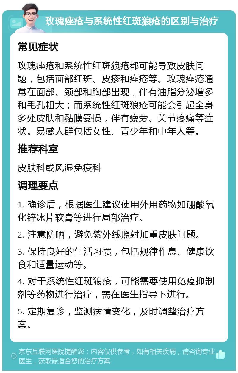 玫瑰痤疮与系统性红斑狼疮的区别与治疗 常见症状 玫瑰痤疮和系统性红斑狼疮都可能导致皮肤问题，包括面部红斑、皮疹和痤疮等。玫瑰痤疮通常在面部、颈部和胸部出现，伴有油脂分泌增多和毛孔粗大；而系统性红斑狼疮可能会引起全身多处皮肤和黏膜受损，伴有疲劳、关节疼痛等症状。易感人群包括女性、青少年和中年人等。 推荐科室 皮肤科或风湿免疫科 调理要点 1. 确诊后，根据医生建议使用外用药物如硼酸氧化锌冰片软膏等进行局部治疗。 2. 注意防晒，避免紫外线照射加重皮肤问题。 3. 保持良好的生活习惯，包括规律作息、健康饮食和适量运动等。 4. 对于系统性红斑狼疮，可能需要使用免疫抑制剂等药物进行治疗，需在医生指导下进行。 5. 定期复诊，监测病情变化，及时调整治疗方案。