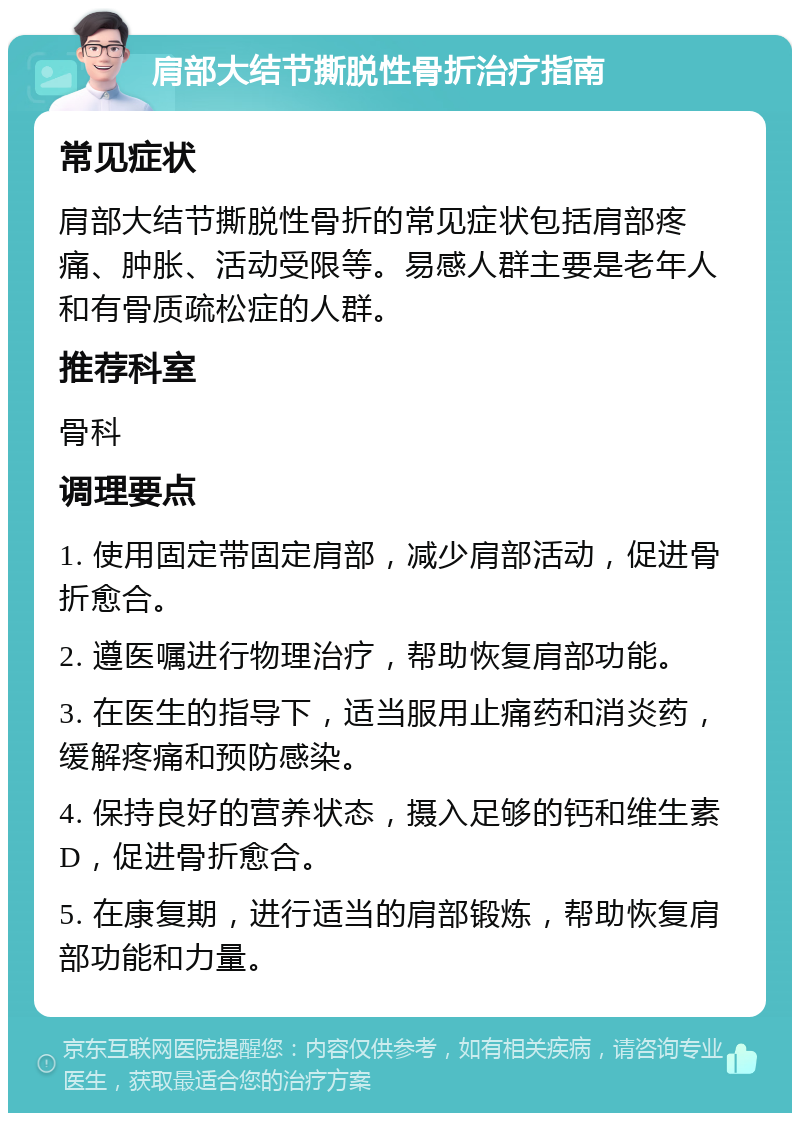 肩部大结节撕脱性骨折治疗指南 常见症状 肩部大结节撕脱性骨折的常见症状包括肩部疼痛、肿胀、活动受限等。易感人群主要是老年人和有骨质疏松症的人群。 推荐科室 骨科 调理要点 1. 使用固定带固定肩部，减少肩部活动，促进骨折愈合。 2. 遵医嘱进行物理治疗，帮助恢复肩部功能。 3. 在医生的指导下，适当服用止痛药和消炎药，缓解疼痛和预防感染。 4. 保持良好的营养状态，摄入足够的钙和维生素D，促进骨折愈合。 5. 在康复期，进行适当的肩部锻炼，帮助恢复肩部功能和力量。