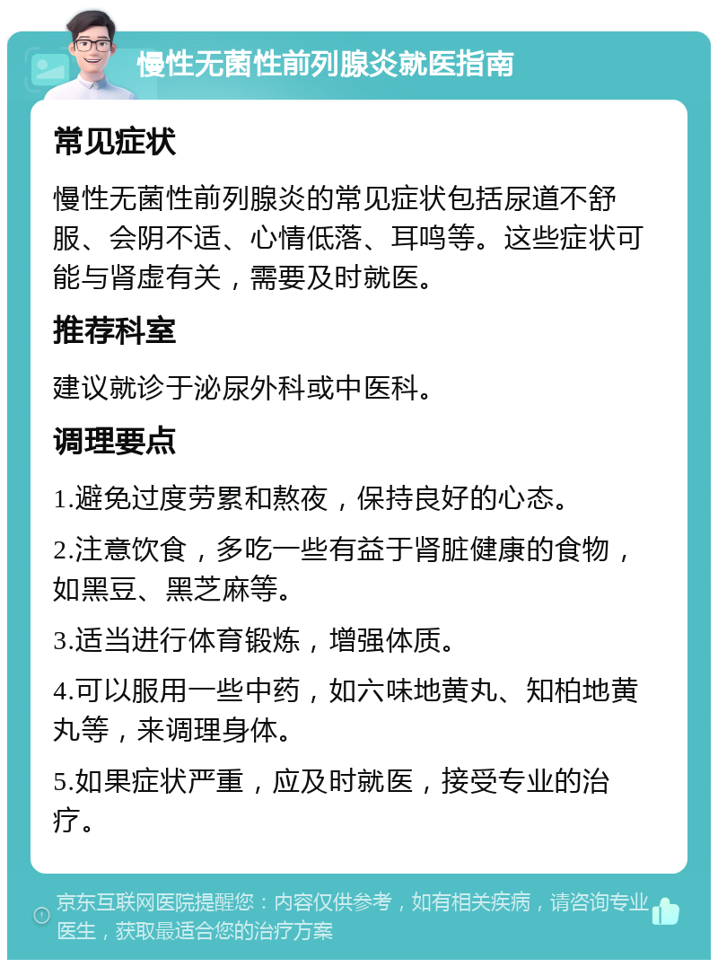 慢性无菌性前列腺炎就医指南 常见症状 慢性无菌性前列腺炎的常见症状包括尿道不舒服、会阴不适、心情低落、耳鸣等。这些症状可能与肾虚有关，需要及时就医。 推荐科室 建议就诊于泌尿外科或中医科。 调理要点 1.避免过度劳累和熬夜，保持良好的心态。 2.注意饮食，多吃一些有益于肾脏健康的食物，如黑豆、黑芝麻等。 3.适当进行体育锻炼，增强体质。 4.可以服用一些中药，如六味地黄丸、知柏地黄丸等，来调理身体。 5.如果症状严重，应及时就医，接受专业的治疗。