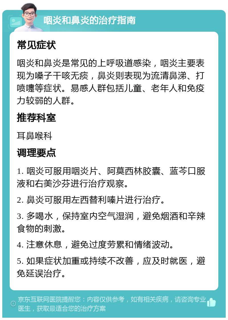 咽炎和鼻炎的治疗指南 常见症状 咽炎和鼻炎是常见的上呼吸道感染，咽炎主要表现为嗓子干咳无痰，鼻炎则表现为流清鼻涕、打喷嚏等症状。易感人群包括儿童、老年人和免疫力较弱的人群。 推荐科室 耳鼻喉科 调理要点 1. 咽炎可服用咽炎片、阿莫西林胶囊、蓝芩口服液和右美沙芬进行治疗观察。 2. 鼻炎可服用左西替利嗪片进行治疗。 3. 多喝水，保持室内空气湿润，避免烟酒和辛辣食物的刺激。 4. 注意休息，避免过度劳累和情绪波动。 5. 如果症状加重或持续不改善，应及时就医，避免延误治疗。