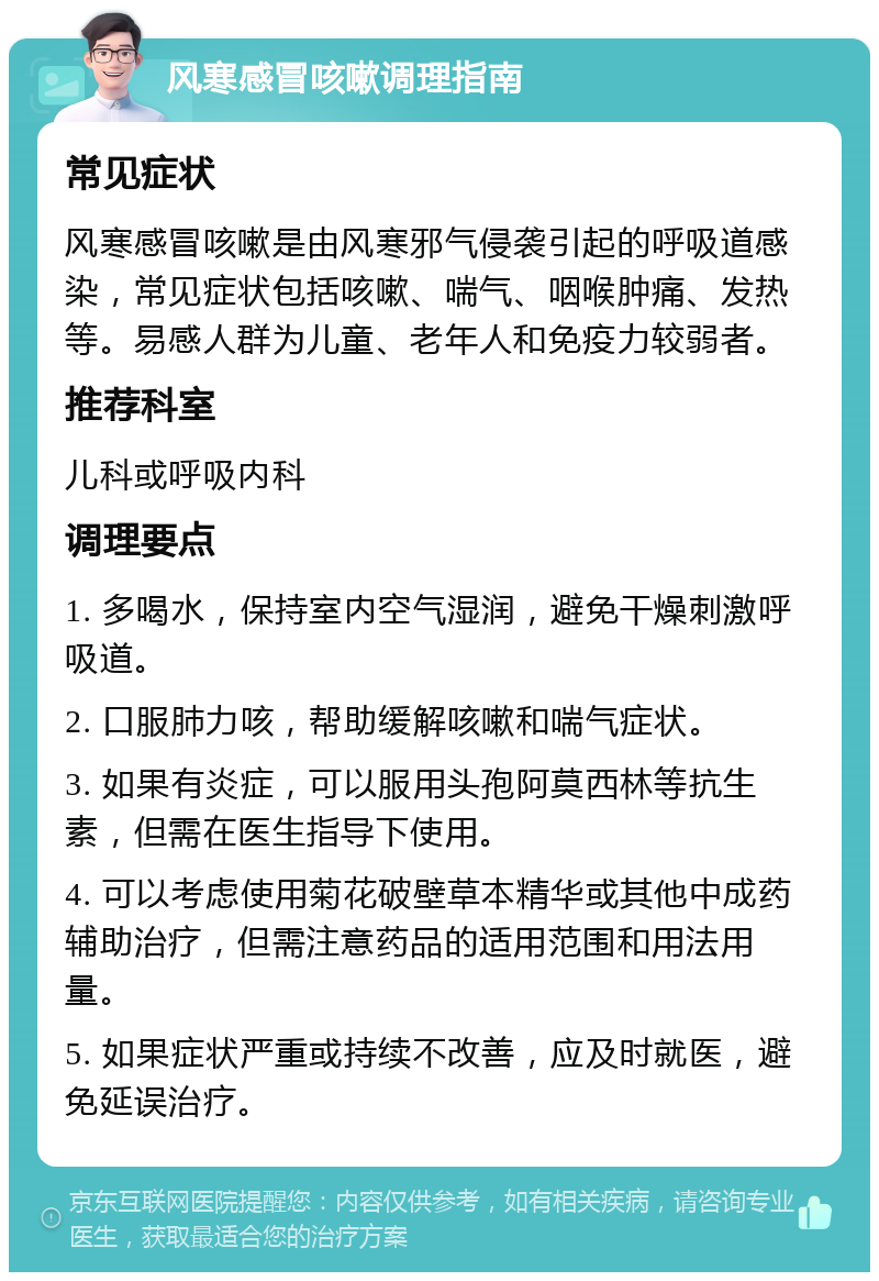 风寒感冒咳嗽调理指南 常见症状 风寒感冒咳嗽是由风寒邪气侵袭引起的呼吸道感染，常见症状包括咳嗽、喘气、咽喉肿痛、发热等。易感人群为儿童、老年人和免疫力较弱者。 推荐科室 儿科或呼吸内科 调理要点 1. 多喝水，保持室内空气湿润，避免干燥刺激呼吸道。 2. 口服肺力咳，帮助缓解咳嗽和喘气症状。 3. 如果有炎症，可以服用头孢阿莫西林等抗生素，但需在医生指导下使用。 4. 可以考虑使用菊花破壁草本精华或其他中成药辅助治疗，但需注意药品的适用范围和用法用量。 5. 如果症状严重或持续不改善，应及时就医，避免延误治疗。