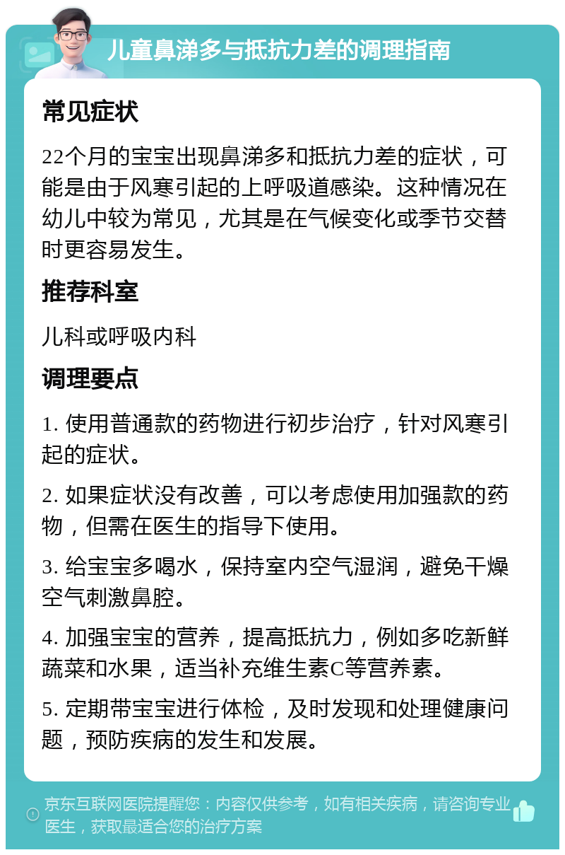 儿童鼻涕多与抵抗力差的调理指南 常见症状 22个月的宝宝出现鼻涕多和抵抗力差的症状，可能是由于风寒引起的上呼吸道感染。这种情况在幼儿中较为常见，尤其是在气候变化或季节交替时更容易发生。 推荐科室 儿科或呼吸内科 调理要点 1. 使用普通款的药物进行初步治疗，针对风寒引起的症状。 2. 如果症状没有改善，可以考虑使用加强款的药物，但需在医生的指导下使用。 3. 给宝宝多喝水，保持室内空气湿润，避免干燥空气刺激鼻腔。 4. 加强宝宝的营养，提高抵抗力，例如多吃新鲜蔬菜和水果，适当补充维生素C等营养素。 5. 定期带宝宝进行体检，及时发现和处理健康问题，预防疾病的发生和发展。