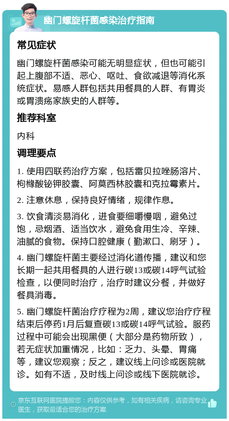 幽门螺旋杆菌感染治疗指南 常见症状 幽门螺旋杆菌感染可能无明显症状，但也可能引起上腹部不适、恶心、呕吐、食欲减退等消化系统症状。易感人群包括共用餐具的人群、有胃炎或胃溃疡家族史的人群等。 推荐科室 内科 调理要点 1. 使用四联药治疗方案，包括雷贝拉唑肠溶片、枸橼酸铋钾胶囊、阿莫西林胶囊和克拉霉素片。 2. 注意休息，保持良好情绪，规律作息。 3. 饮食清淡易消化，进食要细嚼慢咽，避免过饱，忌烟酒、适当饮水，避免食用生冷、辛辣、油腻的食物。保持口腔健康（勤漱口、刷牙）。 4. 幽门螺旋杆菌主要经过消化道传播，建议和您长期一起共用餐具的人进行碳13或碳14呼气试验检查，以便同时治疗，治疗时建议分餐，并做好餐具消毒。 5. 幽门螺旋杆菌治疗疗程为2周，建议您治疗疗程结束后停药1月后复查碳13或碳14呼气试验。服药过程中可能会出现黑便（大部分是药物所致），若无症状加重情况，比如：乏力、头晕、胃痛等，建议您观察；反之，建议线上问诊或医院就诊。如有不适，及时线上问诊或线下医院就诊。