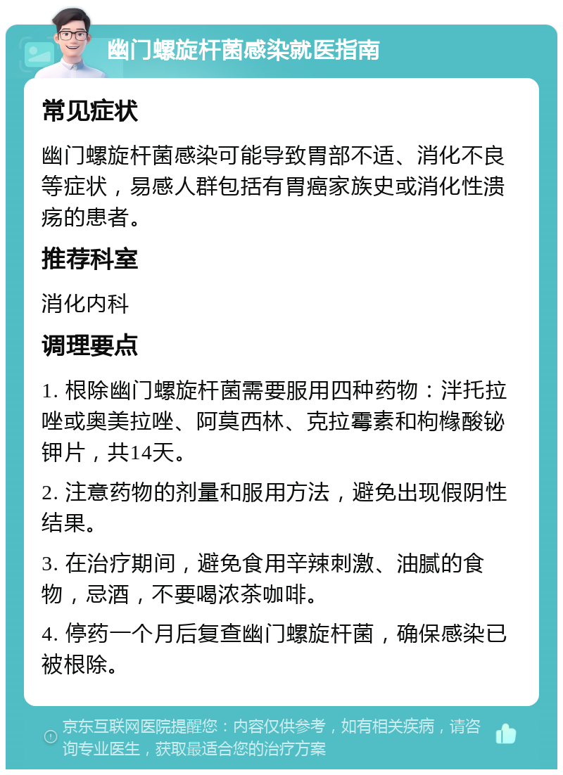 幽门螺旋杆菌感染就医指南 常见症状 幽门螺旋杆菌感染可能导致胃部不适、消化不良等症状，易感人群包括有胃癌家族史或消化性溃疡的患者。 推荐科室 消化内科 调理要点 1. 根除幽门螺旋杆菌需要服用四种药物：泮托拉唑或奥美拉唑、阿莫西林、克拉霉素和枸橼酸铋钾片，共14天。 2. 注意药物的剂量和服用方法，避免出现假阴性结果。 3. 在治疗期间，避免食用辛辣刺激、油腻的食物，忌酒，不要喝浓茶咖啡。 4. 停药一个月后复查幽门螺旋杆菌，确保感染已被根除。