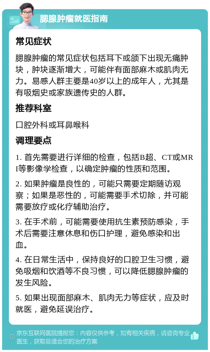 腮腺肿瘤就医指南 常见症状 腮腺肿瘤的常见症状包括耳下或颌下出现无痛肿块，肿块逐渐增大，可能伴有面部麻木或肌肉无力。易感人群主要是40岁以上的成年人，尤其是有吸烟史或家族遗传史的人群。 推荐科室 口腔外科或耳鼻喉科 调理要点 1. 首先需要进行详细的检查，包括B超、CT或MRI等影像学检查，以确定肿瘤的性质和范围。 2. 如果肿瘤是良性的，可能只需要定期随访观察；如果是恶性的，可能需要手术切除，并可能需要放疗或化疗辅助治疗。 3. 在手术前，可能需要使用抗生素预防感染，手术后需要注意休息和伤口护理，避免感染和出血。 4. 在日常生活中，保持良好的口腔卫生习惯，避免吸烟和饮酒等不良习惯，可以降低腮腺肿瘤的发生风险。 5. 如果出现面部麻木、肌肉无力等症状，应及时就医，避免延误治疗。