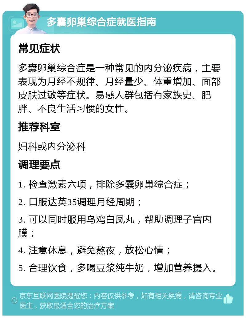 多囊卵巢综合症就医指南 常见症状 多囊卵巢综合症是一种常见的内分泌疾病，主要表现为月经不规律、月经量少、体重增加、面部皮肤过敏等症状。易感人群包括有家族史、肥胖、不良生活习惯的女性。 推荐科室 妇科或内分泌科 调理要点 1. 检查激素六项，排除多囊卵巢综合症； 2. 口服达英35调理月经周期； 3. 可以同时服用乌鸡白凤丸，帮助调理子宫内膜； 4. 注意休息，避免熬夜，放松心情； 5. 合理饮食，多喝豆浆纯牛奶，增加营养摄入。