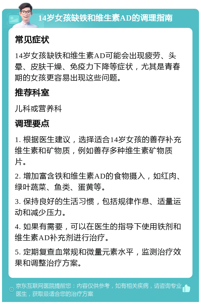 14岁女孩缺铁和维生素AD的调理指南 常见症状 14岁女孩缺铁和维生素AD可能会出现疲劳、头晕、皮肤干燥、免疫力下降等症状，尤其是青春期的女孩更容易出现这些问题。 推荐科室 儿科或营养科 调理要点 1. 根据医生建议，选择适合14岁女孩的善存补充维生素和矿物质，例如善存多种维生素矿物质片。 2. 增加富含铁和维生素AD的食物摄入，如红肉、绿叶蔬菜、鱼类、蛋黄等。 3. 保持良好的生活习惯，包括规律作息、适量运动和减少压力。 4. 如果有需要，可以在医生的指导下使用铁剂和维生素AD补充剂进行治疗。 5. 定期复查血常规和微量元素水平，监测治疗效果和调整治疗方案。