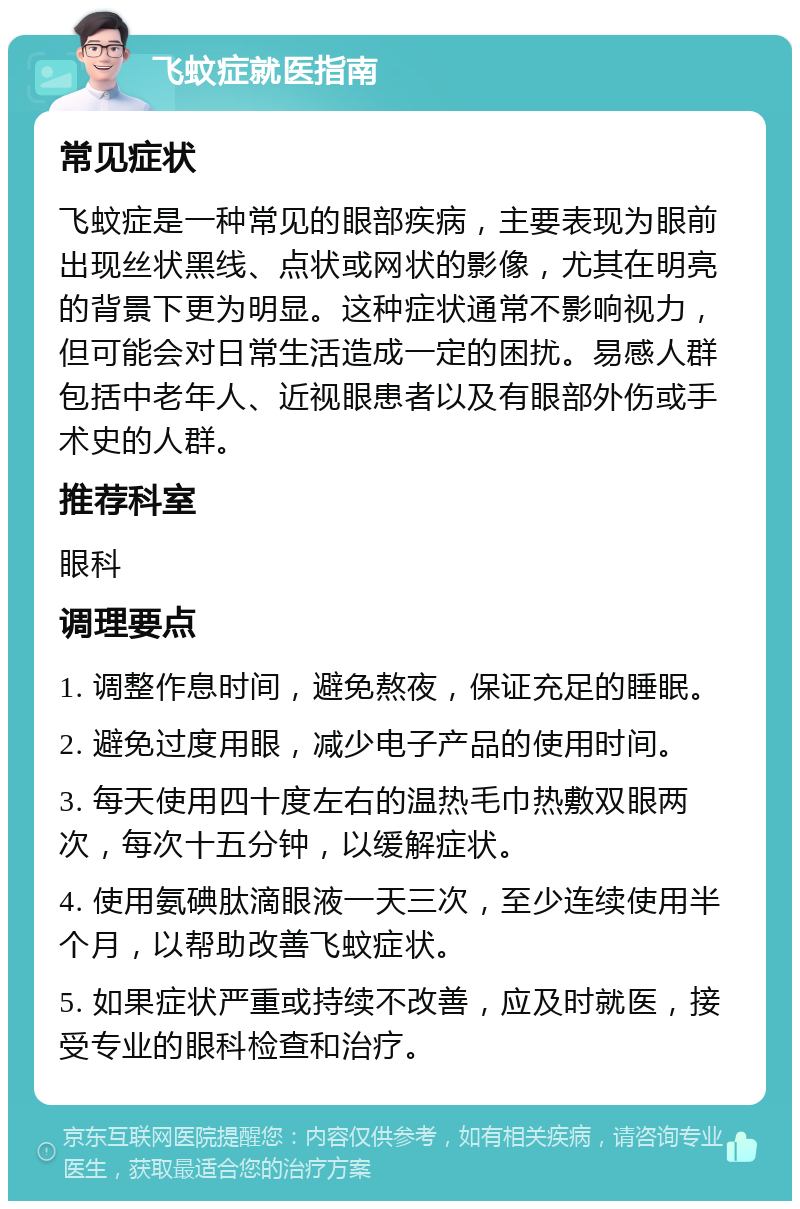 飞蚊症就医指南 常见症状 飞蚊症是一种常见的眼部疾病，主要表现为眼前出现丝状黑线、点状或网状的影像，尤其在明亮的背景下更为明显。这种症状通常不影响视力，但可能会对日常生活造成一定的困扰。易感人群包括中老年人、近视眼患者以及有眼部外伤或手术史的人群。 推荐科室 眼科 调理要点 1. 调整作息时间，避免熬夜，保证充足的睡眠。 2. 避免过度用眼，减少电子产品的使用时间。 3. 每天使用四十度左右的温热毛巾热敷双眼两次，每次十五分钟，以缓解症状。 4. 使用氨碘肽滴眼液一天三次，至少连续使用半个月，以帮助改善飞蚊症状。 5. 如果症状严重或持续不改善，应及时就医，接受专业的眼科检查和治疗。