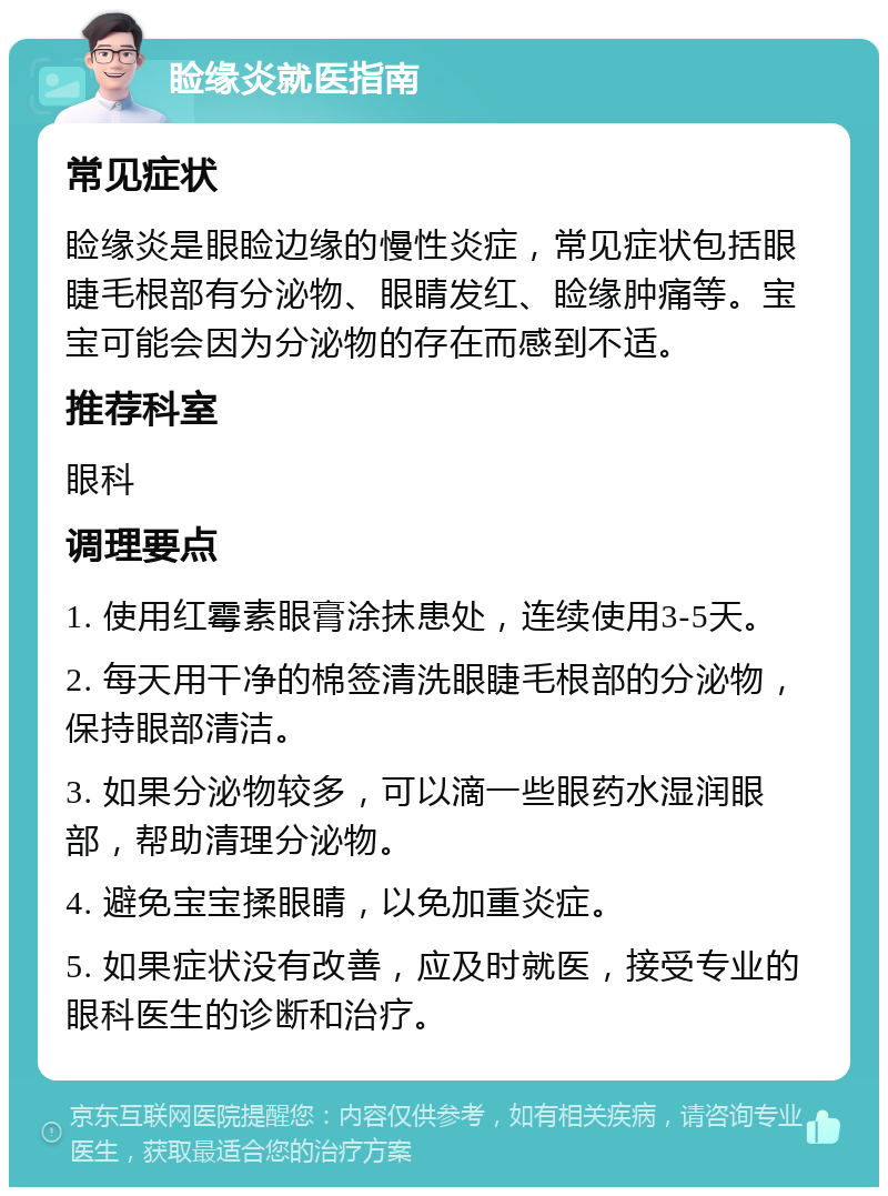 睑缘炎就医指南 常见症状 睑缘炎是眼睑边缘的慢性炎症，常见症状包括眼睫毛根部有分泌物、眼睛发红、睑缘肿痛等。宝宝可能会因为分泌物的存在而感到不适。 推荐科室 眼科 调理要点 1. 使用红霉素眼膏涂抹患处，连续使用3-5天。 2. 每天用干净的棉签清洗眼睫毛根部的分泌物，保持眼部清洁。 3. 如果分泌物较多，可以滴一些眼药水湿润眼部，帮助清理分泌物。 4. 避免宝宝揉眼睛，以免加重炎症。 5. 如果症状没有改善，应及时就医，接受专业的眼科医生的诊断和治疗。