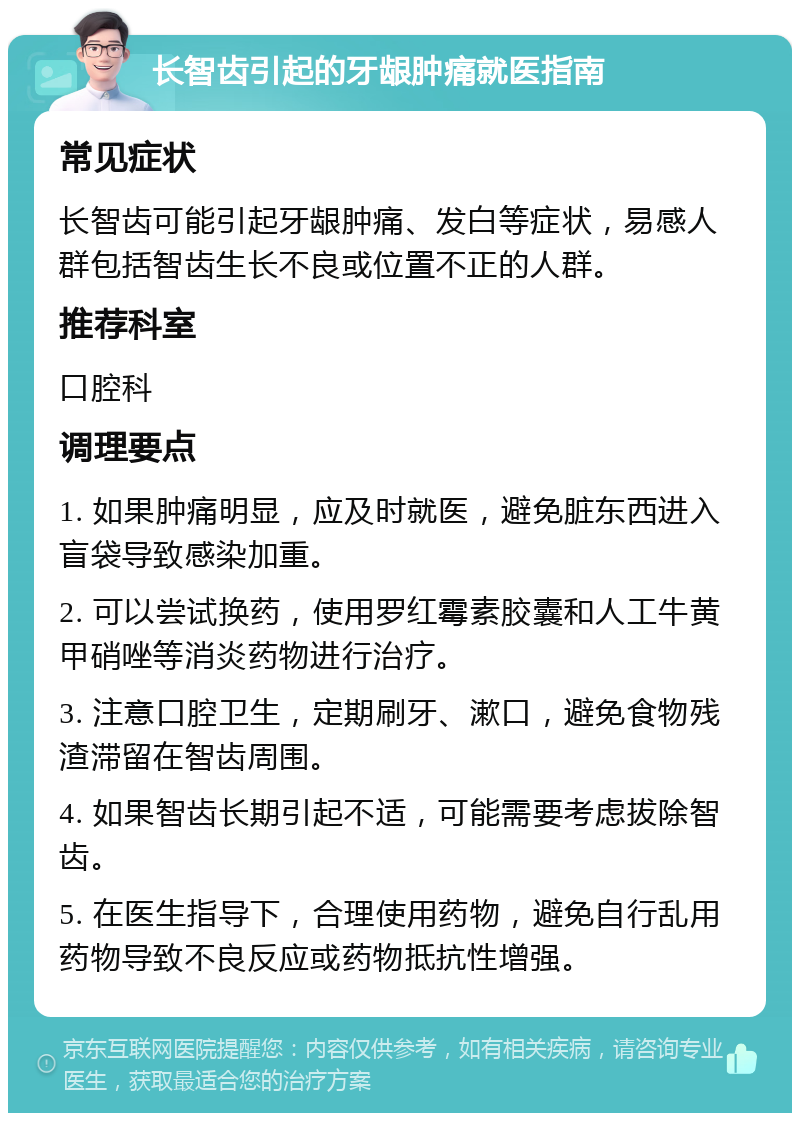 长智齿引起的牙龈肿痛就医指南 常见症状 长智齿可能引起牙龈肿痛、发白等症状，易感人群包括智齿生长不良或位置不正的人群。 推荐科室 口腔科 调理要点 1. 如果肿痛明显，应及时就医，避免脏东西进入盲袋导致感染加重。 2. 可以尝试换药，使用罗红霉素胶囊和人工牛黄甲硝唑等消炎药物进行治疗。 3. 注意口腔卫生，定期刷牙、漱口，避免食物残渣滞留在智齿周围。 4. 如果智齿长期引起不适，可能需要考虑拔除智齿。 5. 在医生指导下，合理使用药物，避免自行乱用药物导致不良反应或药物抵抗性增强。