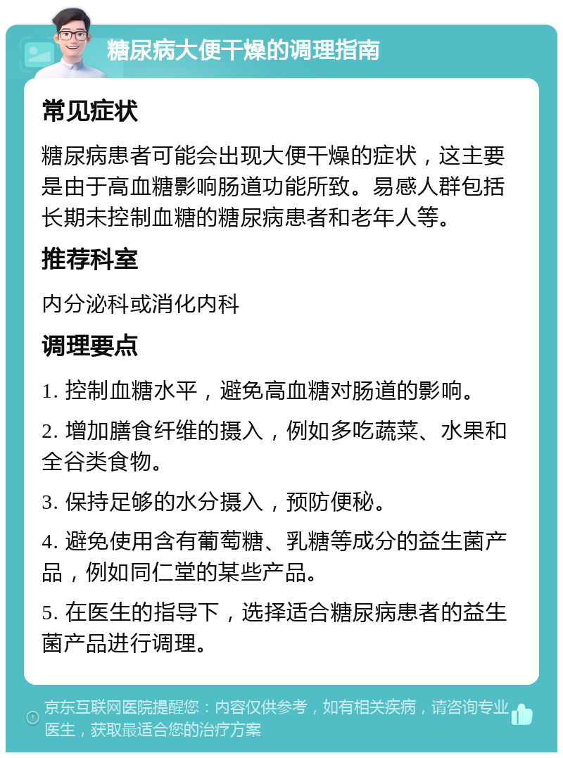 糖尿病大便干燥的调理指南 常见症状 糖尿病患者可能会出现大便干燥的症状，这主要是由于高血糖影响肠道功能所致。易感人群包括长期未控制血糖的糖尿病患者和老年人等。 推荐科室 内分泌科或消化内科 调理要点 1. 控制血糖水平，避免高血糖对肠道的影响。 2. 增加膳食纤维的摄入，例如多吃蔬菜、水果和全谷类食物。 3. 保持足够的水分摄入，预防便秘。 4. 避免使用含有葡萄糖、乳糖等成分的益生菌产品，例如同仁堂的某些产品。 5. 在医生的指导下，选择适合糖尿病患者的益生菌产品进行调理。