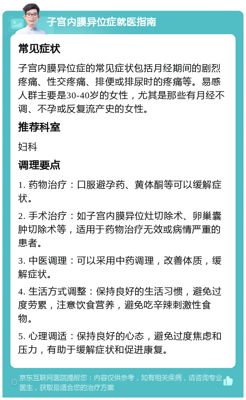 子宫内膜异位症就医指南 常见症状 子宫内膜异位症的常见症状包括月经期间的剧烈疼痛、性交疼痛、排便或排尿时的疼痛等。易感人群主要是30-40岁的女性，尤其是那些有月经不调、不孕或反复流产史的女性。 推荐科室 妇科 调理要点 1. 药物治疗：口服避孕药、黄体酮等可以缓解症状。 2. 手术治疗：如子宫内膜异位灶切除术、卵巢囊肿切除术等，适用于药物治疗无效或病情严重的患者。 3. 中医调理：可以采用中药调理，改善体质，缓解症状。 4. 生活方式调整：保持良好的生活习惯，避免过度劳累，注意饮食营养，避免吃辛辣刺激性食物。 5. 心理调适：保持良好的心态，避免过度焦虑和压力，有助于缓解症状和促进康复。