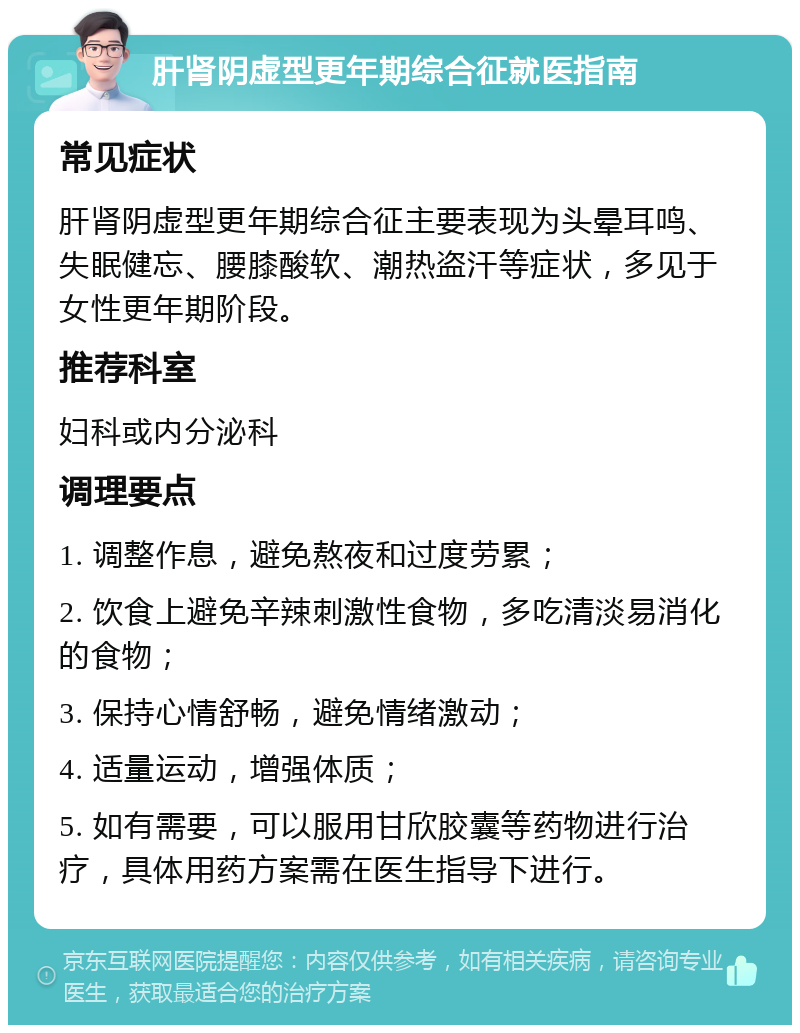 肝肾阴虚型更年期综合征就医指南 常见症状 肝肾阴虚型更年期综合征主要表现为头晕耳鸣、失眠健忘、腰膝酸软、潮热盗汗等症状，多见于女性更年期阶段。 推荐科室 妇科或内分泌科 调理要点 1. 调整作息，避免熬夜和过度劳累； 2. 饮食上避免辛辣刺激性食物，多吃清淡易消化的食物； 3. 保持心情舒畅，避免情绪激动； 4. 适量运动，增强体质； 5. 如有需要，可以服用甘欣胶囊等药物进行治疗，具体用药方案需在医生指导下进行。