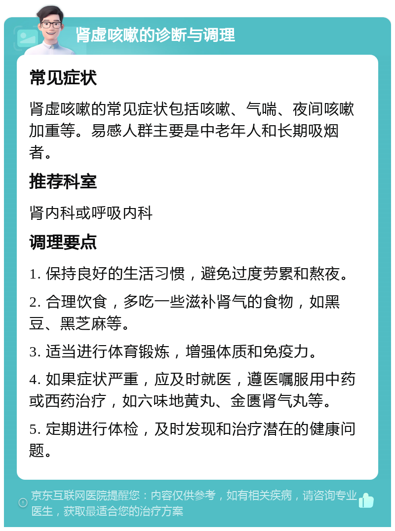 肾虚咳嗽的诊断与调理 常见症状 肾虚咳嗽的常见症状包括咳嗽、气喘、夜间咳嗽加重等。易感人群主要是中老年人和长期吸烟者。 推荐科室 肾内科或呼吸内科 调理要点 1. 保持良好的生活习惯，避免过度劳累和熬夜。 2. 合理饮食，多吃一些滋补肾气的食物，如黑豆、黑芝麻等。 3. 适当进行体育锻炼，增强体质和免疫力。 4. 如果症状严重，应及时就医，遵医嘱服用中药或西药治疗，如六味地黄丸、金匮肾气丸等。 5. 定期进行体检，及时发现和治疗潜在的健康问题。