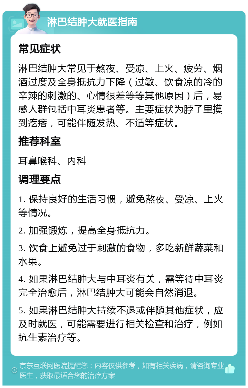 淋巴结肿大就医指南 常见症状 淋巴结肿大常见于熬夜、受凉、上火、疲劳、烟酒过度及全身抵抗力下降（过敏、饮食凉的冷的辛辣的刺激的、心情很差等等其他原因）后，易感人群包括中耳炎患者等。主要症状为脖子里摸到疙瘩，可能伴随发热、不适等症状。 推荐科室 耳鼻喉科、内科 调理要点 1. 保持良好的生活习惯，避免熬夜、受凉、上火等情况。 2. 加强锻炼，提高全身抵抗力。 3. 饮食上避免过于刺激的食物，多吃新鲜蔬菜和水果。 4. 如果淋巴结肿大与中耳炎有关，需等待中耳炎完全治愈后，淋巴结肿大可能会自然消退。 5. 如果淋巴结肿大持续不退或伴随其他症状，应及时就医，可能需要进行相关检查和治疗，例如抗生素治疗等。