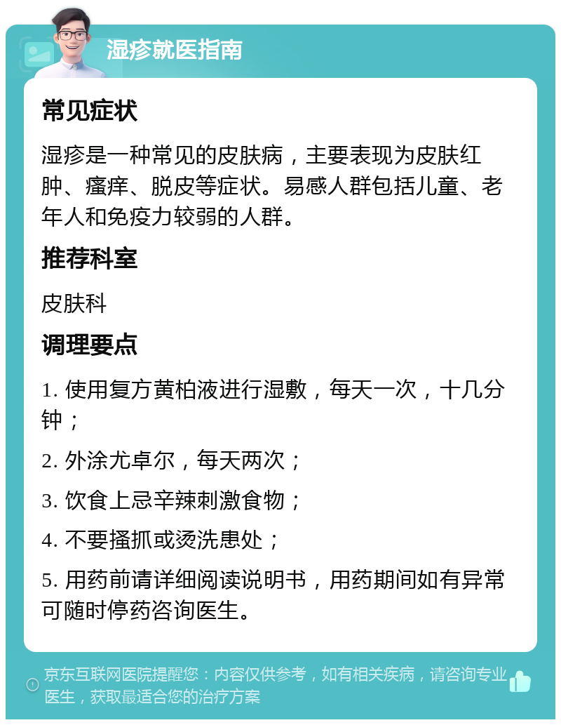 湿疹就医指南 常见症状 湿疹是一种常见的皮肤病，主要表现为皮肤红肿、瘙痒、脱皮等症状。易感人群包括儿童、老年人和免疫力较弱的人群。 推荐科室 皮肤科 调理要点 1. 使用复方黄柏液进行湿敷，每天一次，十几分钟； 2. 外涂尤卓尔，每天两次； 3. 饮食上忌辛辣刺激食物； 4. 不要搔抓或烫洗患处； 5. 用药前请详细阅读说明书，用药期间如有异常可随时停药咨询医生。