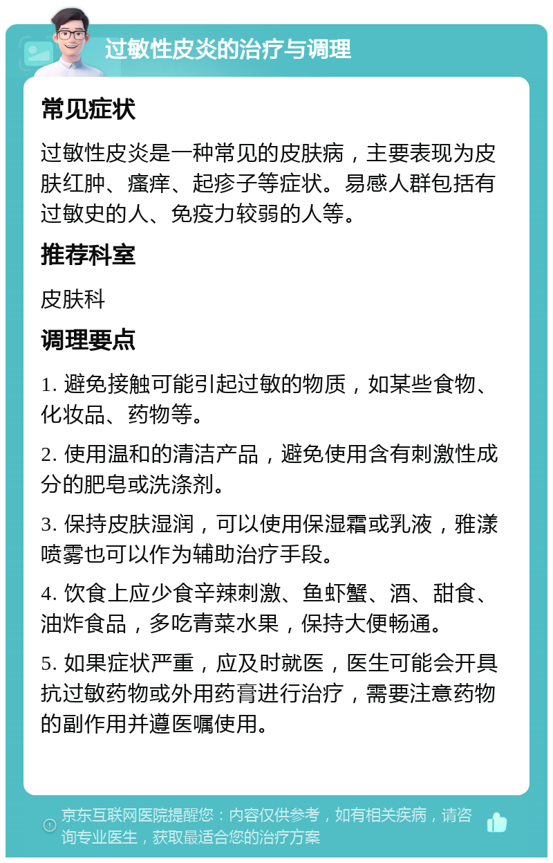 过敏性皮炎的治疗与调理 常见症状 过敏性皮炎是一种常见的皮肤病，主要表现为皮肤红肿、瘙痒、起疹子等症状。易感人群包括有过敏史的人、免疫力较弱的人等。 推荐科室 皮肤科 调理要点 1. 避免接触可能引起过敏的物质，如某些食物、化妆品、药物等。 2. 使用温和的清洁产品，避免使用含有刺激性成分的肥皂或洗涤剂。 3. 保持皮肤湿润，可以使用保湿霜或乳液，雅漾喷雾也可以作为辅助治疗手段。 4. 饮食上应少食辛辣刺激、鱼虾蟹、酒、甜食、油炸食品，多吃青菜水果，保持大便畅通。 5. 如果症状严重，应及时就医，医生可能会开具抗过敏药物或外用药膏进行治疗，需要注意药物的副作用并遵医嘱使用。