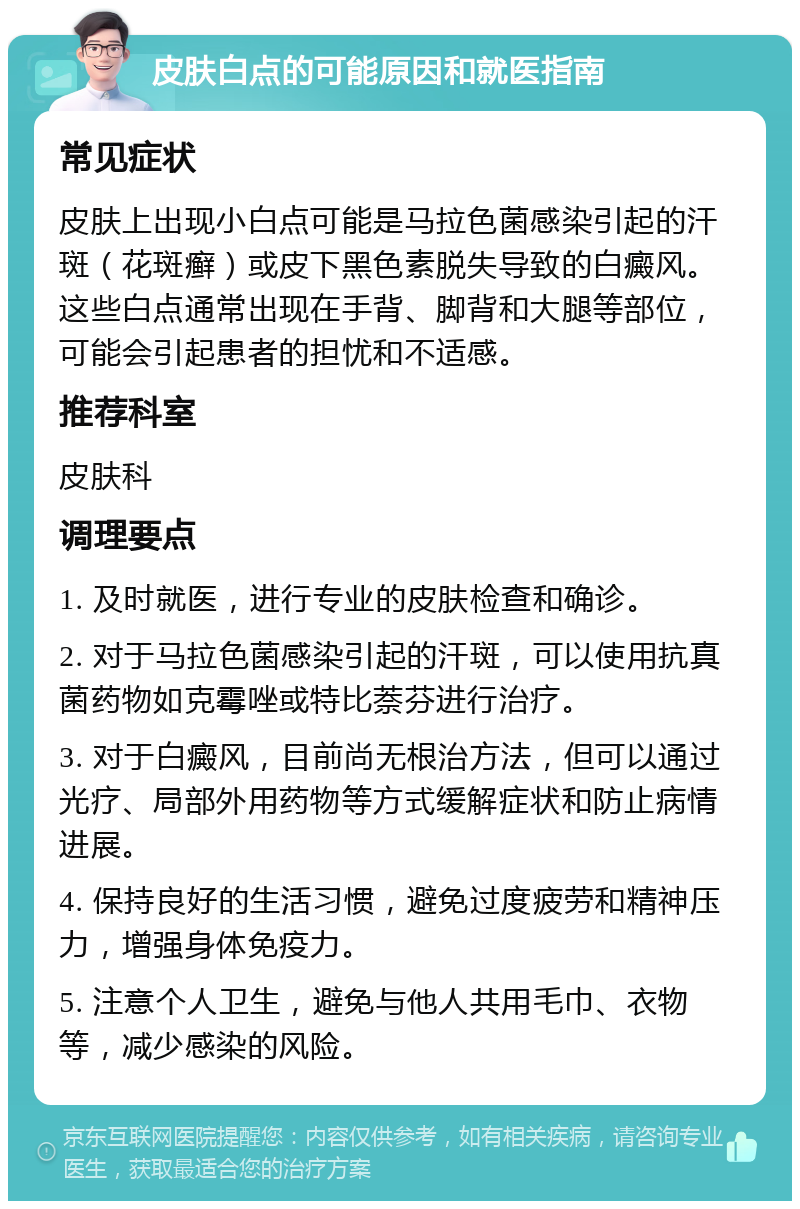 皮肤白点的可能原因和就医指南 常见症状 皮肤上出现小白点可能是马拉色菌感染引起的汗斑（花斑癣）或皮下黑色素脱失导致的白癜风。这些白点通常出现在手背、脚背和大腿等部位，可能会引起患者的担忧和不适感。 推荐科室 皮肤科 调理要点 1. 及时就医，进行专业的皮肤检查和确诊。 2. 对于马拉色菌感染引起的汗斑，可以使用抗真菌药物如克霉唑或特比萘芬进行治疗。 3. 对于白癜风，目前尚无根治方法，但可以通过光疗、局部外用药物等方式缓解症状和防止病情进展。 4. 保持良好的生活习惯，避免过度疲劳和精神压力，增强身体免疫力。 5. 注意个人卫生，避免与他人共用毛巾、衣物等，减少感染的风险。