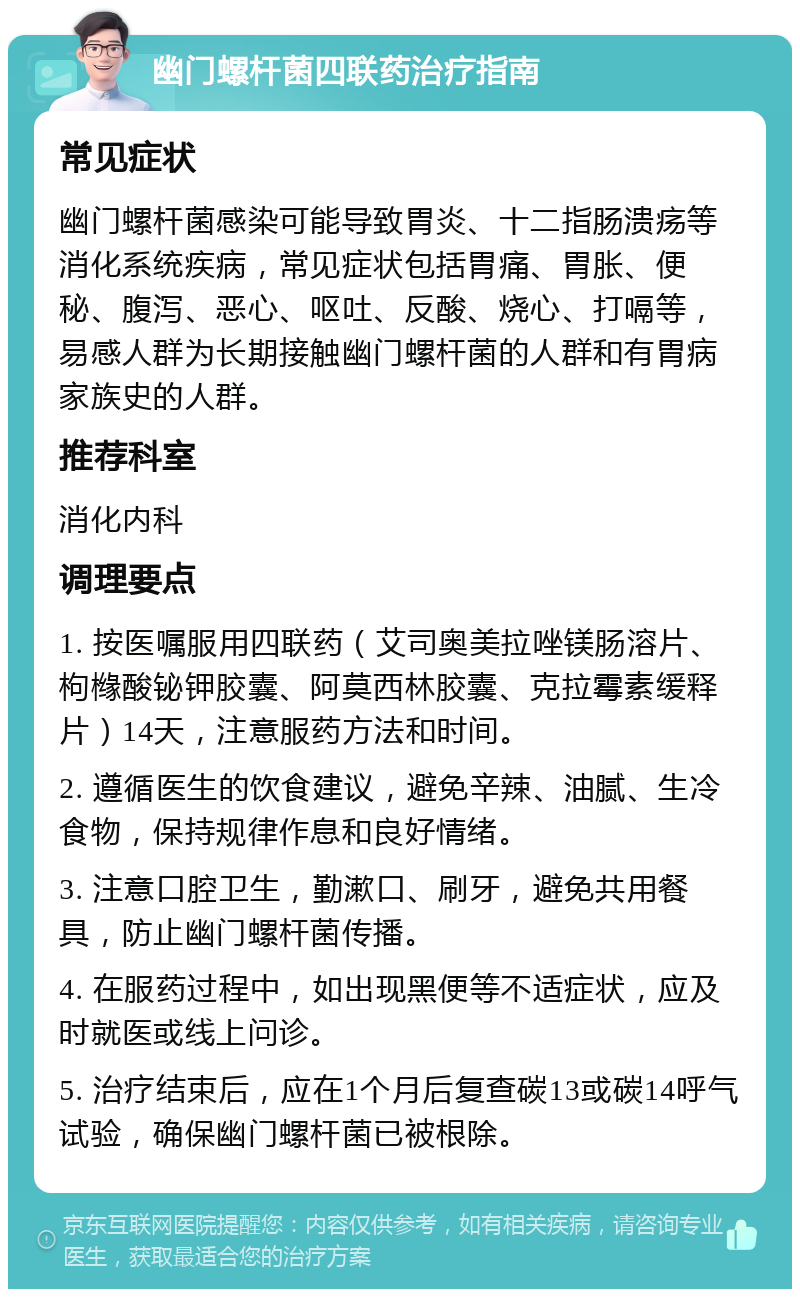 幽门螺杆菌四联药治疗指南 常见症状 幽门螺杆菌感染可能导致胃炎、十二指肠溃疡等消化系统疾病，常见症状包括胃痛、胃胀、便秘、腹泻、恶心、呕吐、反酸、烧心、打嗝等，易感人群为长期接触幽门螺杆菌的人群和有胃病家族史的人群。 推荐科室 消化内科 调理要点 1. 按医嘱服用四联药（艾司奥美拉唑镁肠溶片、枸橼酸铋钾胶囊、阿莫西林胶囊、克拉霉素缓释片）14天，注意服药方法和时间。 2. 遵循医生的饮食建议，避免辛辣、油腻、生冷食物，保持规律作息和良好情绪。 3. 注意口腔卫生，勤漱口、刷牙，避免共用餐具，防止幽门螺杆菌传播。 4. 在服药过程中，如出现黑便等不适症状，应及时就医或线上问诊。 5. 治疗结束后，应在1个月后复查碳13或碳14呼气试验，确保幽门螺杆菌已被根除。