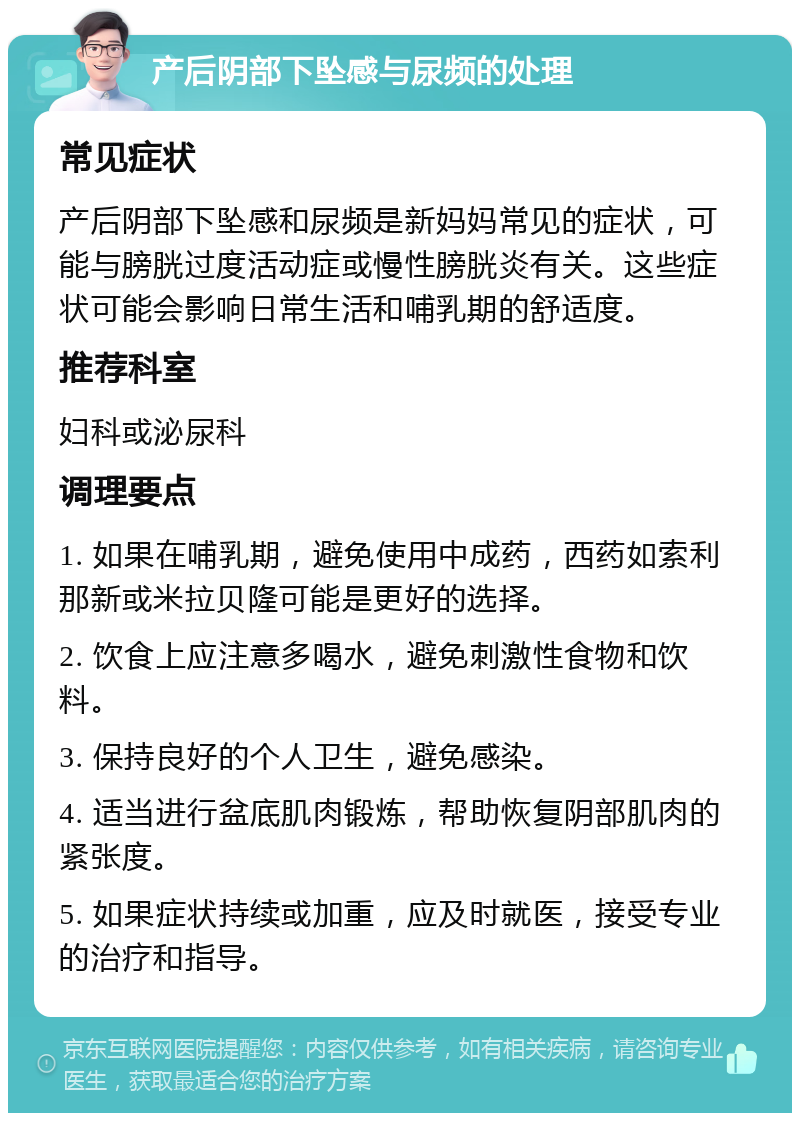 产后阴部下坠感与尿频的处理 常见症状 产后阴部下坠感和尿频是新妈妈常见的症状，可能与膀胱过度活动症或慢性膀胱炎有关。这些症状可能会影响日常生活和哺乳期的舒适度。 推荐科室 妇科或泌尿科 调理要点 1. 如果在哺乳期，避免使用中成药，西药如索利那新或米拉贝隆可能是更好的选择。 2. 饮食上应注意多喝水，避免刺激性食物和饮料。 3. 保持良好的个人卫生，避免感染。 4. 适当进行盆底肌肉锻炼，帮助恢复阴部肌肉的紧张度。 5. 如果症状持续或加重，应及时就医，接受专业的治疗和指导。