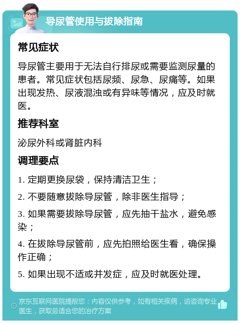 导尿管使用与拔除指南 常见症状 导尿管主要用于无法自行排尿或需要监测尿量的患者。常见症状包括尿频、尿急、尿痛等。如果出现发热、尿液混浊或有异味等情况，应及时就医。 推荐科室 泌尿外科或肾脏内科 调理要点 1. 定期更换尿袋，保持清洁卫生； 2. 不要随意拔除导尿管，除非医生指导； 3. 如果需要拔除导尿管，应先抽干盐水，避免感染； 4. 在拔除导尿管前，应先拍照给医生看，确保操作正确； 5. 如果出现不适或并发症，应及时就医处理。