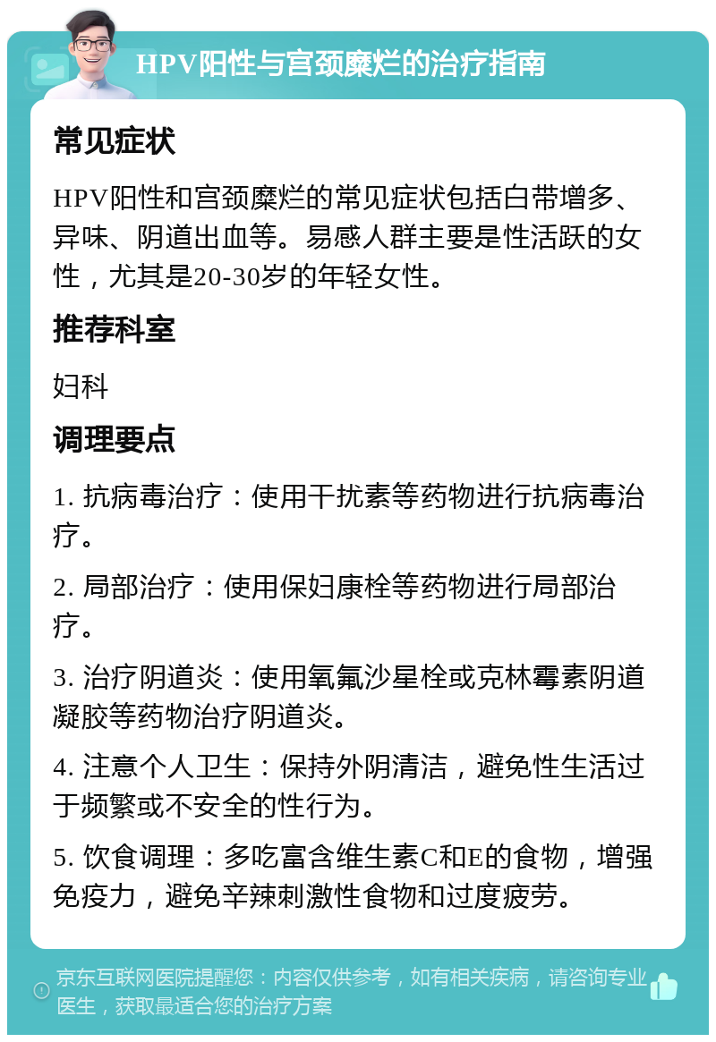 HPV阳性与宫颈糜烂的治疗指南 常见症状 HPV阳性和宫颈糜烂的常见症状包括白带增多、异味、阴道出血等。易感人群主要是性活跃的女性，尤其是20-30岁的年轻女性。 推荐科室 妇科 调理要点 1. 抗病毒治疗：使用干扰素等药物进行抗病毒治疗。 2. 局部治疗：使用保妇康栓等药物进行局部治疗。 3. 治疗阴道炎：使用氧氟沙星栓或克林霉素阴道凝胶等药物治疗阴道炎。 4. 注意个人卫生：保持外阴清洁，避免性生活过于频繁或不安全的性行为。 5. 饮食调理：多吃富含维生素C和E的食物，增强免疫力，避免辛辣刺激性食物和过度疲劳。