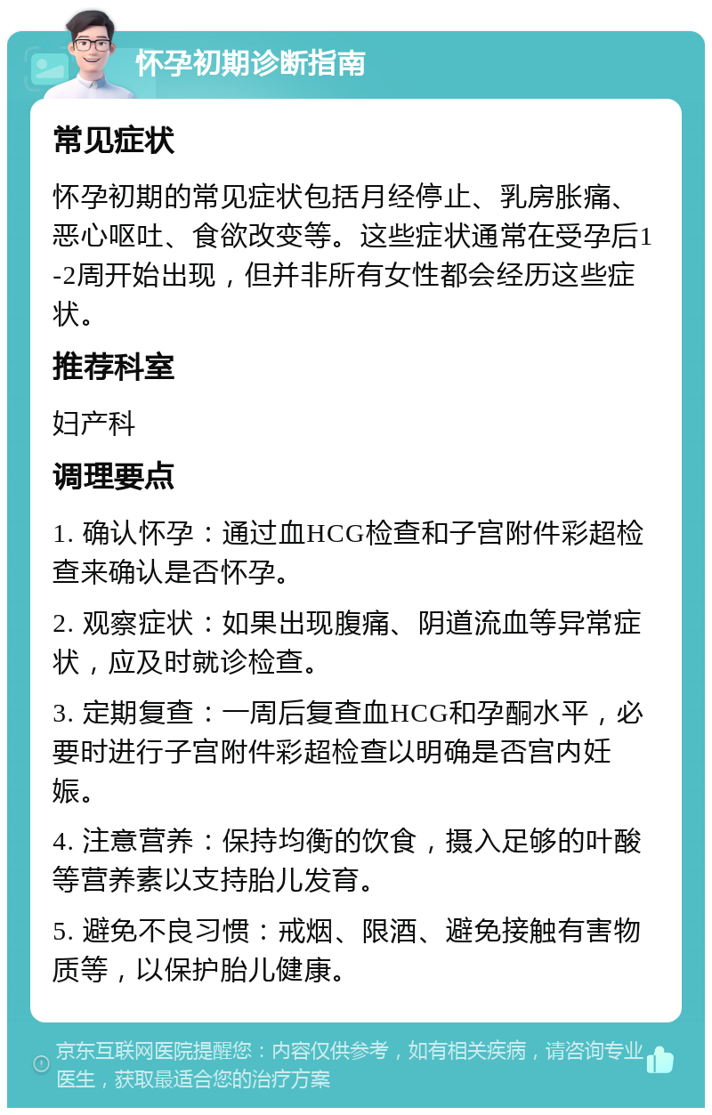 怀孕初期诊断指南 常见症状 怀孕初期的常见症状包括月经停止、乳房胀痛、恶心呕吐、食欲改变等。这些症状通常在受孕后1-2周开始出现，但并非所有女性都会经历这些症状。 推荐科室 妇产科 调理要点 1. 确认怀孕：通过血HCG检查和子宫附件彩超检查来确认是否怀孕。 2. 观察症状：如果出现腹痛、阴道流血等异常症状，应及时就诊检查。 3. 定期复查：一周后复查血HCG和孕酮水平，必要时进行子宫附件彩超检查以明确是否宫内妊娠。 4. 注意营养：保持均衡的饮食，摄入足够的叶酸等营养素以支持胎儿发育。 5. 避免不良习惯：戒烟、限酒、避免接触有害物质等，以保护胎儿健康。