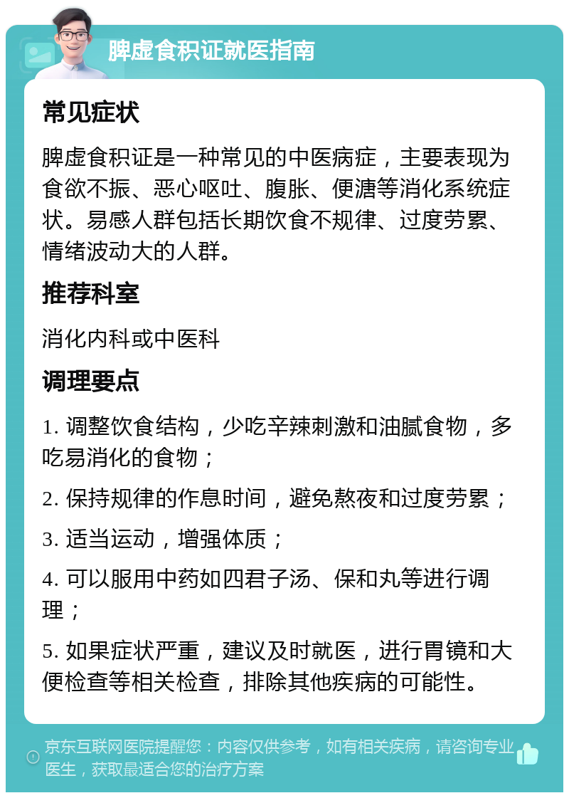 脾虚食积证就医指南 常见症状 脾虚食积证是一种常见的中医病症，主要表现为食欲不振、恶心呕吐、腹胀、便溏等消化系统症状。易感人群包括长期饮食不规律、过度劳累、情绪波动大的人群。 推荐科室 消化内科或中医科 调理要点 1. 调整饮食结构，少吃辛辣刺激和油腻食物，多吃易消化的食物； 2. 保持规律的作息时间，避免熬夜和过度劳累； 3. 适当运动，增强体质； 4. 可以服用中药如四君子汤、保和丸等进行调理； 5. 如果症状严重，建议及时就医，进行胃镜和大便检查等相关检查，排除其他疾病的可能性。