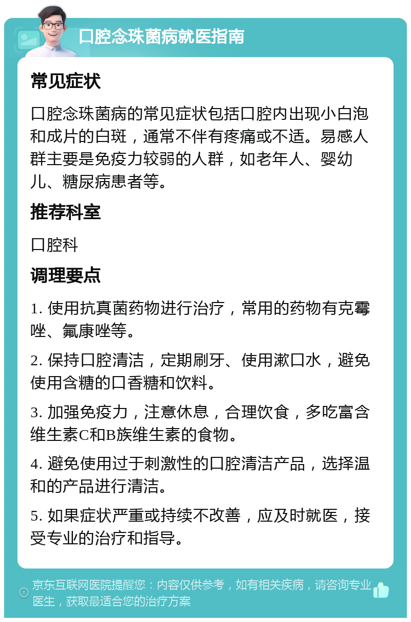 口腔念珠菌病就医指南 常见症状 口腔念珠菌病的常见症状包括口腔内出现小白泡和成片的白斑，通常不伴有疼痛或不适。易感人群主要是免疫力较弱的人群，如老年人、婴幼儿、糖尿病患者等。 推荐科室 口腔科 调理要点 1. 使用抗真菌药物进行治疗，常用的药物有克霉唑、氟康唑等。 2. 保持口腔清洁，定期刷牙、使用漱口水，避免使用含糖的口香糖和饮料。 3. 加强免疫力，注意休息，合理饮食，多吃富含维生素C和B族维生素的食物。 4. 避免使用过于刺激性的口腔清洁产品，选择温和的产品进行清洁。 5. 如果症状严重或持续不改善，应及时就医，接受专业的治疗和指导。