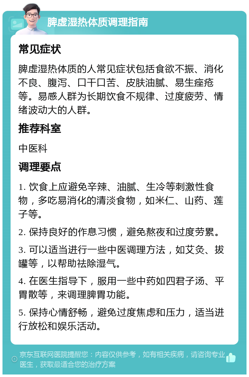 脾虚湿热体质调理指南 常见症状 脾虚湿热体质的人常见症状包括食欲不振、消化不良、腹泻、口干口苦、皮肤油腻、易生痤疮等。易感人群为长期饮食不规律、过度疲劳、情绪波动大的人群。 推荐科室 中医科 调理要点 1. 饮食上应避免辛辣、油腻、生冷等刺激性食物，多吃易消化的清淡食物，如米仁、山药、莲子等。 2. 保持良好的作息习惯，避免熬夜和过度劳累。 3. 可以适当进行一些中医调理方法，如艾灸、拔罐等，以帮助祛除湿气。 4. 在医生指导下，服用一些中药如四君子汤、平胃散等，来调理脾胃功能。 5. 保持心情舒畅，避免过度焦虑和压力，适当进行放松和娱乐活动。