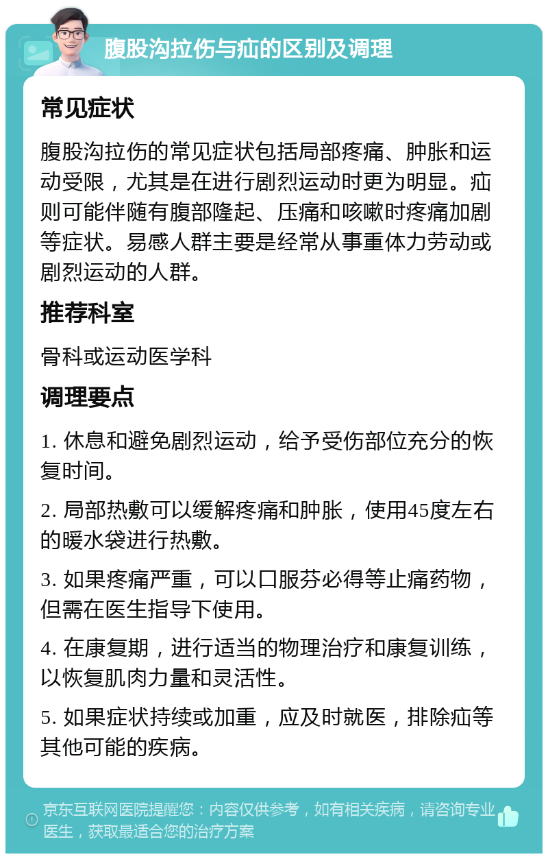 腹股沟拉伤与疝的区别及调理 常见症状 腹股沟拉伤的常见症状包括局部疼痛、肿胀和运动受限，尤其是在进行剧烈运动时更为明显。疝则可能伴随有腹部隆起、压痛和咳嗽时疼痛加剧等症状。易感人群主要是经常从事重体力劳动或剧烈运动的人群。 推荐科室 骨科或运动医学科 调理要点 1. 休息和避免剧烈运动，给予受伤部位充分的恢复时间。 2. 局部热敷可以缓解疼痛和肿胀，使用45度左右的暖水袋进行热敷。 3. 如果疼痛严重，可以口服芬必得等止痛药物，但需在医生指导下使用。 4. 在康复期，进行适当的物理治疗和康复训练，以恢复肌肉力量和灵活性。 5. 如果症状持续或加重，应及时就医，排除疝等其他可能的疾病。