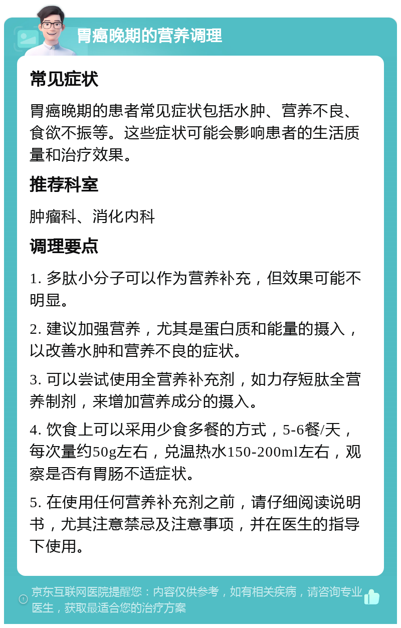 胃癌晚期的营养调理 常见症状 胃癌晚期的患者常见症状包括水肿、营养不良、食欲不振等。这些症状可能会影响患者的生活质量和治疗效果。 推荐科室 肿瘤科、消化内科 调理要点 1. 多肽小分子可以作为营养补充，但效果可能不明显。 2. 建议加强营养，尤其是蛋白质和能量的摄入，以改善水肿和营养不良的症状。 3. 可以尝试使用全营养补充剂，如力存短肽全营养制剂，来增加营养成分的摄入。 4. 饮食上可以采用少食多餐的方式，5-6餐/天，每次量约50g左右，兑温热水150-200ml左右，观察是否有胃肠不适症状。 5. 在使用任何营养补充剂之前，请仔细阅读说明书，尤其注意禁忌及注意事项，并在医生的指导下使用。