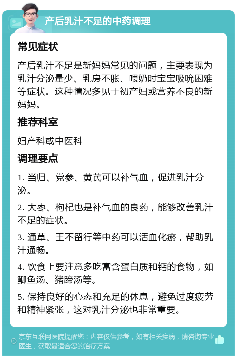 产后乳汁不足的中药调理 常见症状 产后乳汁不足是新妈妈常见的问题，主要表现为乳汁分泌量少、乳房不胀、喂奶时宝宝吸吮困难等症状。这种情况多见于初产妇或营养不良的新妈妈。 推荐科室 妇产科或中医科 调理要点 1. 当归、党参、黄芪可以补气血，促进乳汁分泌。 2. 大枣、枸杞也是补气血的良药，能够改善乳汁不足的症状。 3. 通草、王不留行等中药可以活血化瘀，帮助乳汁通畅。 4. 饮食上要注意多吃富含蛋白质和钙的食物，如鲫鱼汤、猪蹄汤等。 5. 保持良好的心态和充足的休息，避免过度疲劳和精神紧张，这对乳汁分泌也非常重要。