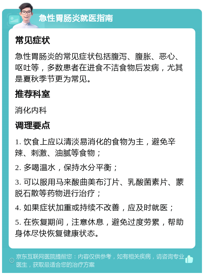 急性胃肠炎就医指南 常见症状 急性胃肠炎的常见症状包括腹泻、腹胀、恶心、呕吐等，多数患者在进食不洁食物后发病，尤其是夏秋季节更为常见。 推荐科室 消化内科 调理要点 1. 饮食上应以清淡易消化的食物为主，避免辛辣、刺激、油腻等食物； 2. 多喝温水，保持水分平衡； 3. 可以服用马来酸曲美布汀片、乳酸菌素片、蒙脱石散等药物进行治疗； 4. 如果症状加重或持续不改善，应及时就医； 5. 在恢复期间，注意休息，避免过度劳累，帮助身体尽快恢复健康状态。