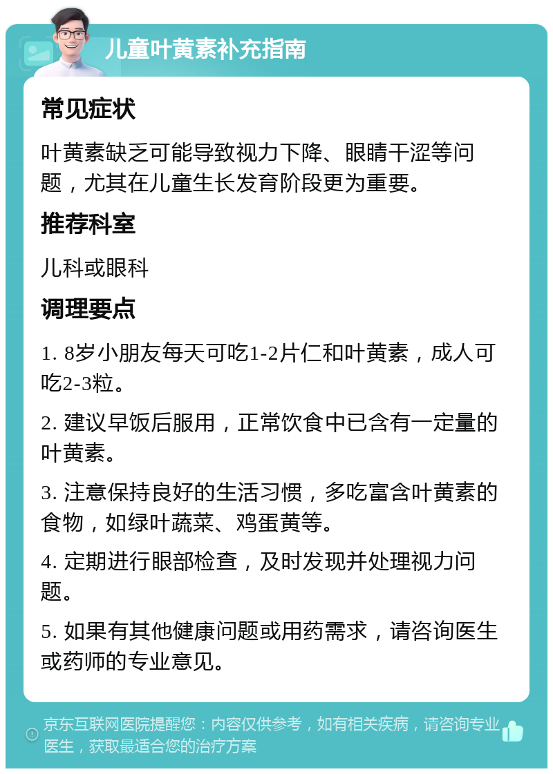 儿童叶黄素补充指南 常见症状 叶黄素缺乏可能导致视力下降、眼睛干涩等问题，尤其在儿童生长发育阶段更为重要。 推荐科室 儿科或眼科 调理要点 1. 8岁小朋友每天可吃1-2片仁和叶黄素，成人可吃2-3粒。 2. 建议早饭后服用，正常饮食中已含有一定量的叶黄素。 3. 注意保持良好的生活习惯，多吃富含叶黄素的食物，如绿叶蔬菜、鸡蛋黄等。 4. 定期进行眼部检查，及时发现并处理视力问题。 5. 如果有其他健康问题或用药需求，请咨询医生或药师的专业意见。