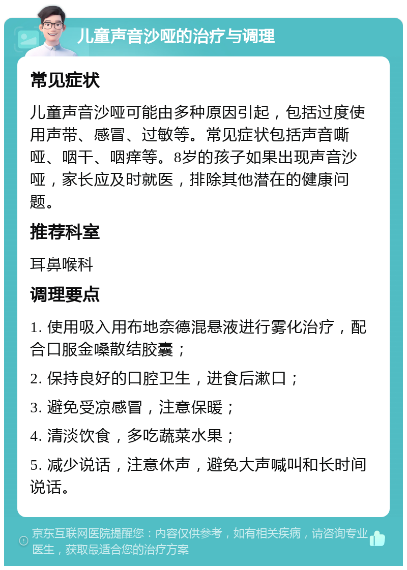 儿童声音沙哑的治疗与调理 常见症状 儿童声音沙哑可能由多种原因引起，包括过度使用声带、感冒、过敏等。常见症状包括声音嘶哑、咽干、咽痒等。8岁的孩子如果出现声音沙哑，家长应及时就医，排除其他潜在的健康问题。 推荐科室 耳鼻喉科 调理要点 1. 使用吸入用布地奈德混悬液进行雾化治疗，配合口服金嗓散结胶囊； 2. 保持良好的口腔卫生，进食后漱口； 3. 避免受凉感冒，注意保暖； 4. 清淡饮食，多吃蔬菜水果； 5. 减少说话，注意休声，避免大声喊叫和长时间说话。