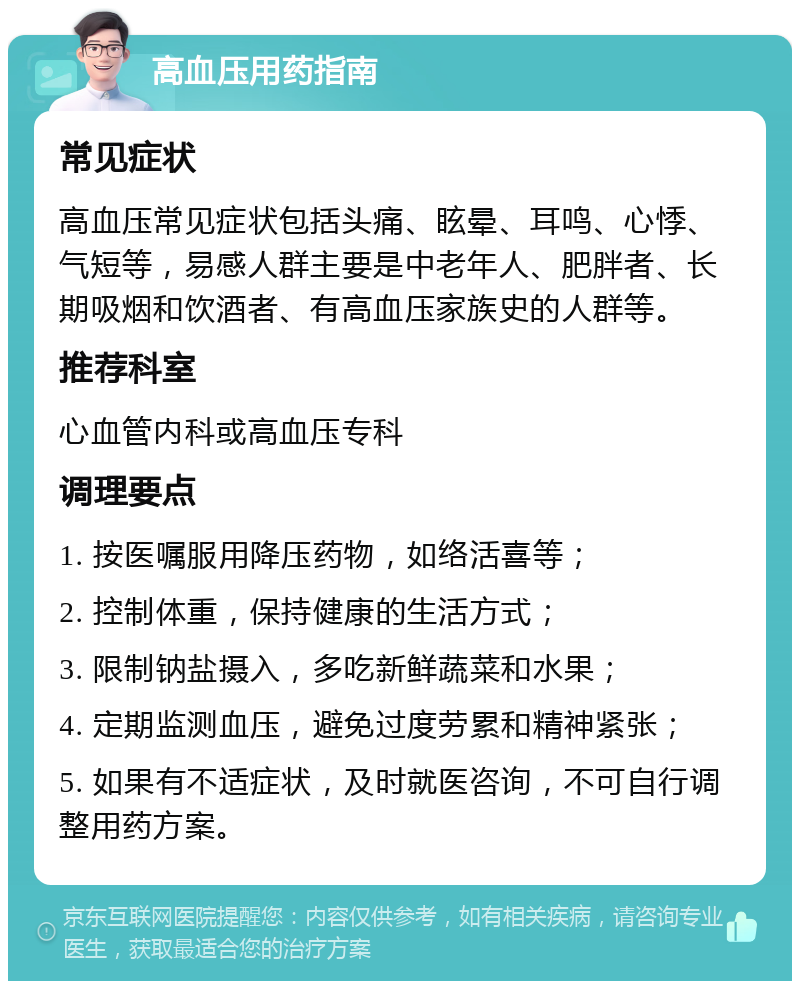 高血压用药指南 常见症状 高血压常见症状包括头痛、眩晕、耳鸣、心悸、气短等，易感人群主要是中老年人、肥胖者、长期吸烟和饮酒者、有高血压家族史的人群等。 推荐科室 心血管内科或高血压专科 调理要点 1. 按医嘱服用降压药物，如络活喜等； 2. 控制体重，保持健康的生活方式； 3. 限制钠盐摄入，多吃新鲜蔬菜和水果； 4. 定期监测血压，避免过度劳累和精神紧张； 5. 如果有不适症状，及时就医咨询，不可自行调整用药方案。