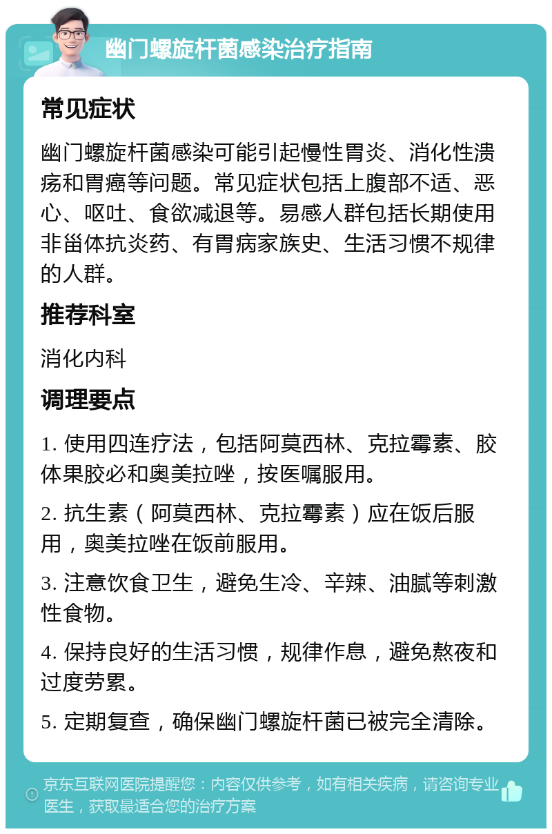 幽门螺旋杆菌感染治疗指南 常见症状 幽门螺旋杆菌感染可能引起慢性胃炎、消化性溃疡和胃癌等问题。常见症状包括上腹部不适、恶心、呕吐、食欲减退等。易感人群包括长期使用非甾体抗炎药、有胃病家族史、生活习惯不规律的人群。 推荐科室 消化内科 调理要点 1. 使用四连疗法，包括阿莫西林、克拉霉素、胶体果胶必和奥美拉唑，按医嘱服用。 2. 抗生素（阿莫西林、克拉霉素）应在饭后服用，奥美拉唑在饭前服用。 3. 注意饮食卫生，避免生冷、辛辣、油腻等刺激性食物。 4. 保持良好的生活习惯，规律作息，避免熬夜和过度劳累。 5. 定期复查，确保幽门螺旋杆菌已被完全清除。