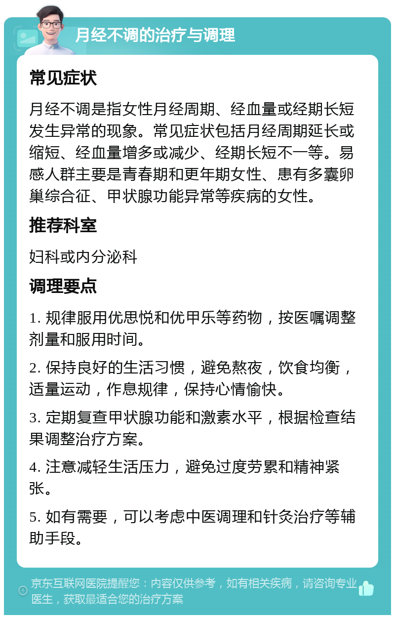 月经不调的治疗与调理 常见症状 月经不调是指女性月经周期、经血量或经期长短发生异常的现象。常见症状包括月经周期延长或缩短、经血量增多或减少、经期长短不一等。易感人群主要是青春期和更年期女性、患有多囊卵巢综合征、甲状腺功能异常等疾病的女性。 推荐科室 妇科或内分泌科 调理要点 1. 规律服用优思悦和优甲乐等药物，按医嘱调整剂量和服用时间。 2. 保持良好的生活习惯，避免熬夜，饮食均衡，适量运动，作息规律，保持心情愉快。 3. 定期复查甲状腺功能和激素水平，根据检查结果调整治疗方案。 4. 注意减轻生活压力，避免过度劳累和精神紧张。 5. 如有需要，可以考虑中医调理和针灸治疗等辅助手段。