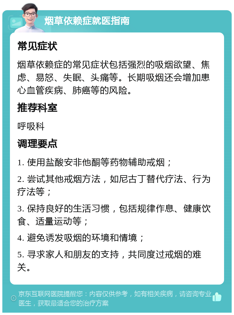 烟草依赖症就医指南 常见症状 烟草依赖症的常见症状包括强烈的吸烟欲望、焦虑、易怒、失眠、头痛等。长期吸烟还会增加患心血管疾病、肺癌等的风险。 推荐科室 呼吸科 调理要点 1. 使用盐酸安非他酮等药物辅助戒烟； 2. 尝试其他戒烟方法，如尼古丁替代疗法、行为疗法等； 3. 保持良好的生活习惯，包括规律作息、健康饮食、适量运动等； 4. 避免诱发吸烟的环境和情境； 5. 寻求家人和朋友的支持，共同度过戒烟的难关。