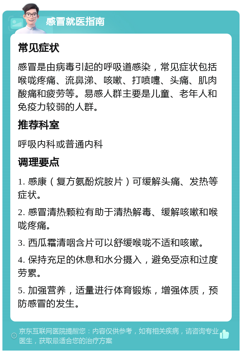 感冒就医指南 常见症状 感冒是由病毒引起的呼吸道感染，常见症状包括喉咙疼痛、流鼻涕、咳嗽、打喷嚏、头痛、肌肉酸痛和疲劳等。易感人群主要是儿童、老年人和免疫力较弱的人群。 推荐科室 呼吸内科或普通内科 调理要点 1. 感康（复方氨酚烷胺片）可缓解头痛、发热等症状。 2. 感冒清热颗粒有助于清热解毒、缓解咳嗽和喉咙疼痛。 3. 西瓜霜清咽含片可以舒缓喉咙不适和咳嗽。 4. 保持充足的休息和水分摄入，避免受凉和过度劳累。 5. 加强营养，适量进行体育锻炼，增强体质，预防感冒的发生。