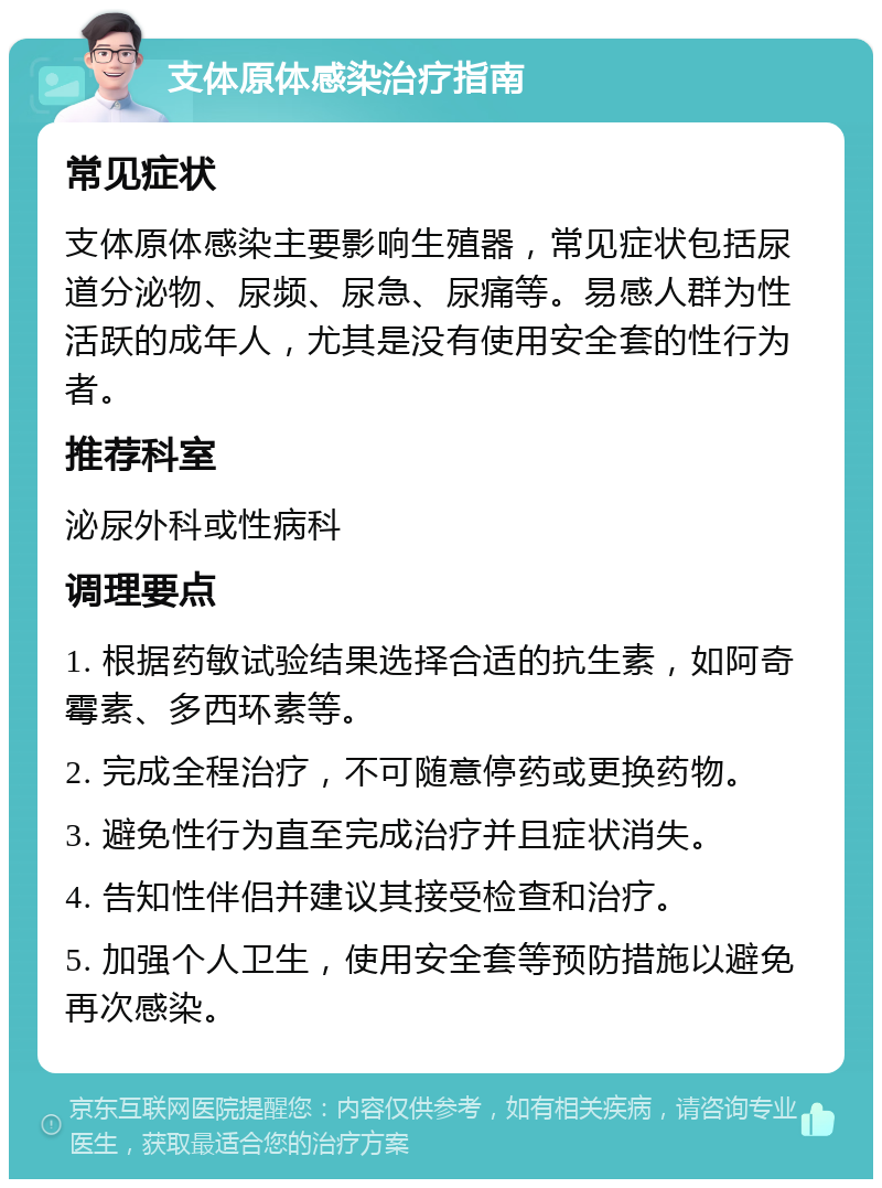 支体原体感染治疗指南 常见症状 支体原体感染主要影响生殖器，常见症状包括尿道分泌物、尿频、尿急、尿痛等。易感人群为性活跃的成年人，尤其是没有使用安全套的性行为者。 推荐科室 泌尿外科或性病科 调理要点 1. 根据药敏试验结果选择合适的抗生素，如阿奇霉素、多西环素等。 2. 完成全程治疗，不可随意停药或更换药物。 3. 避免性行为直至完成治疗并且症状消失。 4. 告知性伴侣并建议其接受检查和治疗。 5. 加强个人卫生，使用安全套等预防措施以避免再次感染。