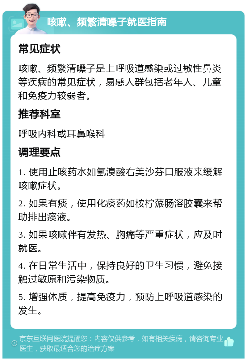 咳嗽、频繁清嗓子就医指南 常见症状 咳嗽、频繁清嗓子是上呼吸道感染或过敏性鼻炎等疾病的常见症状，易感人群包括老年人、儿童和免疫力较弱者。 推荐科室 呼吸内科或耳鼻喉科 调理要点 1. 使用止咳药水如氢溴酸右美沙芬口服液来缓解咳嗽症状。 2. 如果有痰，使用化痰药如桉柠蒎肠溶胶囊来帮助排出痰液。 3. 如果咳嗽伴有发热、胸痛等严重症状，应及时就医。 4. 在日常生活中，保持良好的卫生习惯，避免接触过敏原和污染物质。 5. 增强体质，提高免疫力，预防上呼吸道感染的发生。