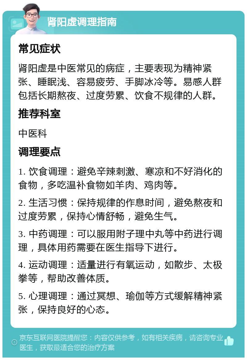 肾阳虚调理指南 常见症状 肾阳虚是中医常见的病症，主要表现为精神紧张、睡眠浅、容易疲劳、手脚冰冷等。易感人群包括长期熬夜、过度劳累、饮食不规律的人群。 推荐科室 中医科 调理要点 1. 饮食调理：避免辛辣刺激、寒凉和不好消化的食物，多吃温补食物如羊肉、鸡肉等。 2. 生活习惯：保持规律的作息时间，避免熬夜和过度劳累，保持心情舒畅，避免生气。 3. 中药调理：可以服用附子理中丸等中药进行调理，具体用药需要在医生指导下进行。 4. 运动调理：适量进行有氧运动，如散步、太极拳等，帮助改善体质。 5. 心理调理：通过冥想、瑜伽等方式缓解精神紧张，保持良好的心态。