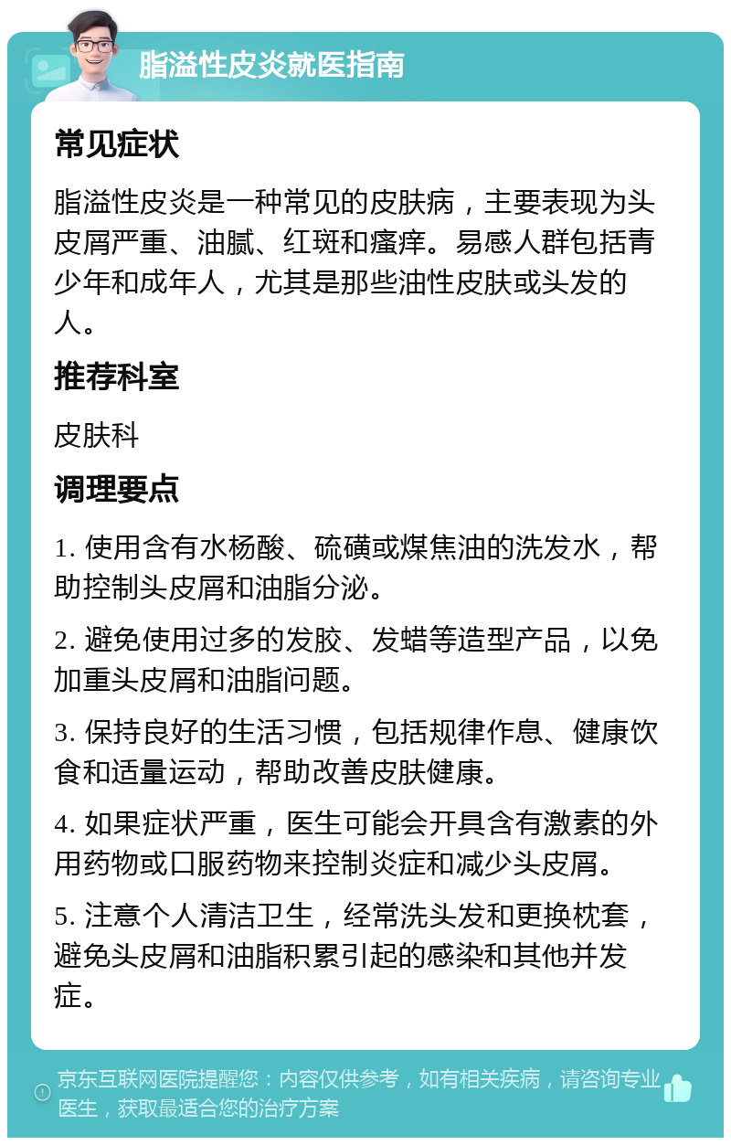 脂溢性皮炎就医指南 常见症状 脂溢性皮炎是一种常见的皮肤病，主要表现为头皮屑严重、油腻、红斑和瘙痒。易感人群包括青少年和成年人，尤其是那些油性皮肤或头发的人。 推荐科室 皮肤科 调理要点 1. 使用含有水杨酸、硫磺或煤焦油的洗发水，帮助控制头皮屑和油脂分泌。 2. 避免使用过多的发胶、发蜡等造型产品，以免加重头皮屑和油脂问题。 3. 保持良好的生活习惯，包括规律作息、健康饮食和适量运动，帮助改善皮肤健康。 4. 如果症状严重，医生可能会开具含有激素的外用药物或口服药物来控制炎症和减少头皮屑。 5. 注意个人清洁卫生，经常洗头发和更换枕套，避免头皮屑和油脂积累引起的感染和其他并发症。